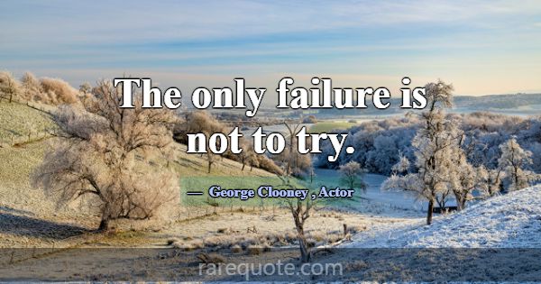The only failure is not to try.... -George Clooney