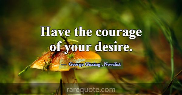 Have the courage of your desire.... -George Gissing