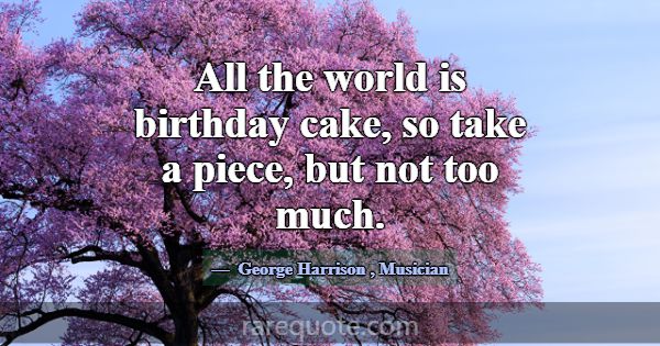 All the world is birthday cake, so take a piece, b... -George Harrison