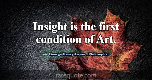 Insight is the first condition of Art.... -George Henry Lewes