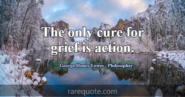 The only cure for grief is action.... -George Henry Lewes