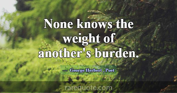 None knows the weight of another's burden.... -George Herbert