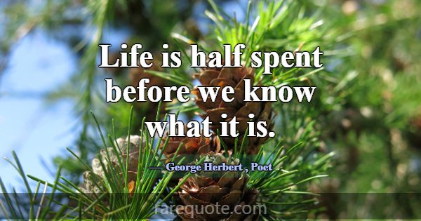 Life is half spent before we know what it is.... -George Herbert