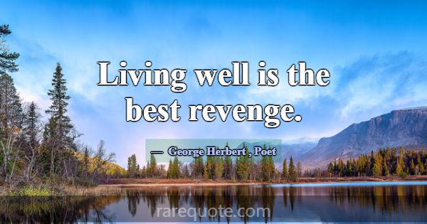 Living well is the best revenge.... -George Herbert