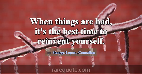 When things are bad, it's the best time to reinven... -George Lopez