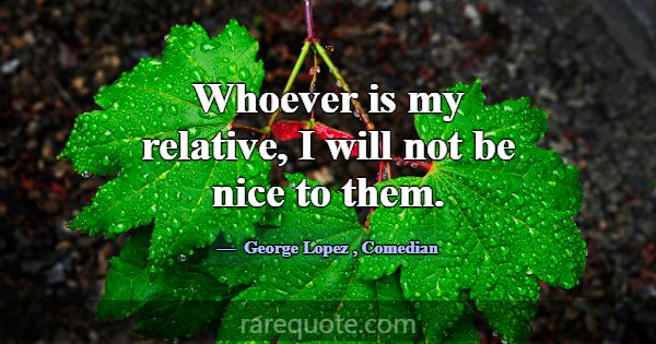 Whoever is my relative, I will not be nice to them... -George Lopez