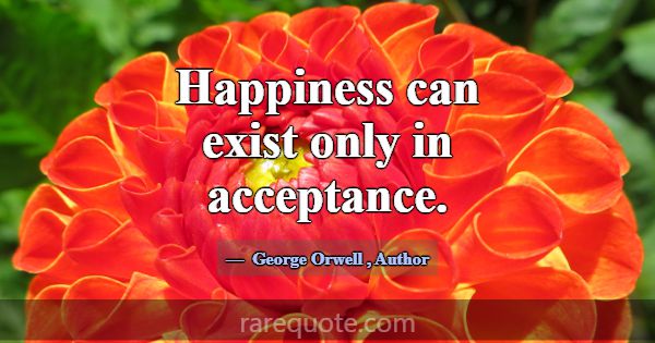 Happiness can exist only in acceptance.... -George Orwell