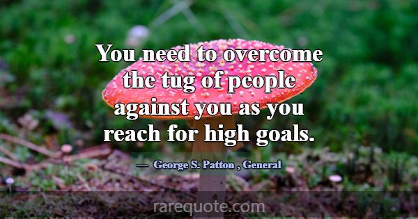 You need to overcome the tug of people against you... -George S. Patton