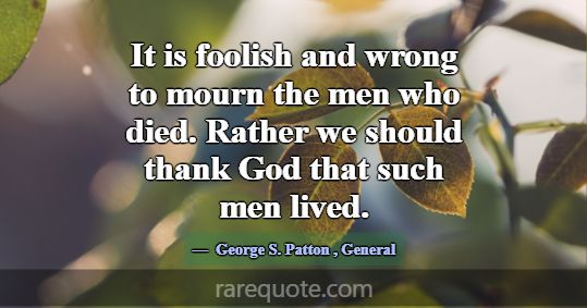 It is foolish and wrong to mourn the men who died.... -George S. Patton
