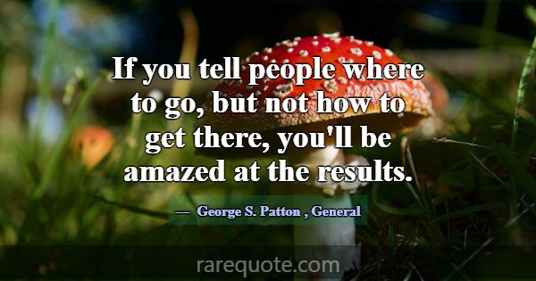 If you tell people where to go, but not how to get... -George S. Patton