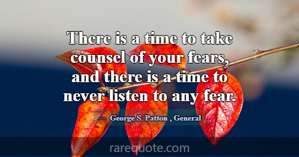 There is a time to take counsel of your fears, and... -George S. Patton