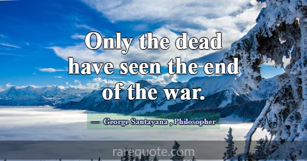 Only the dead have seen the end of the war.... -George Santayana