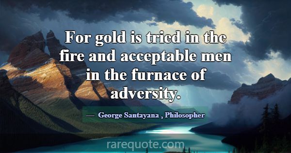 For gold is tried in the fire and acceptable men i... -George Santayana