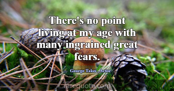There's no point living at my age with many ingrai... -George Takei