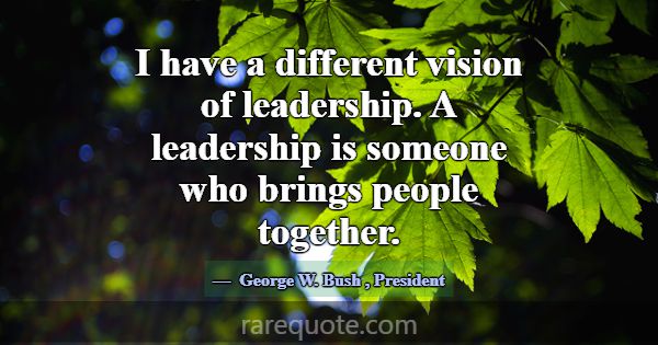 I have a different vision of leadership. A leaders... -George W. Bush