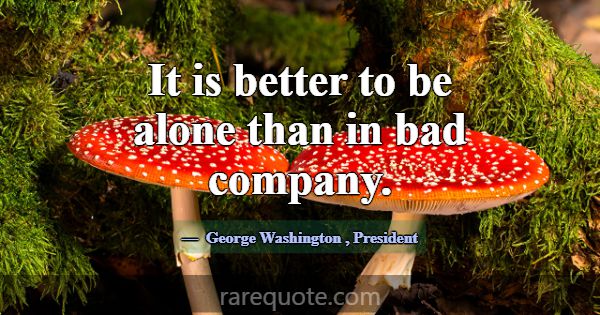It is better to be alone than in bad company.... -George Washington
