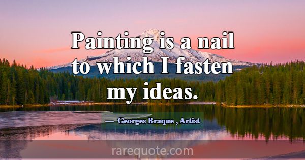 Painting is a nail to which I fasten my ideas.... -Georges Braque