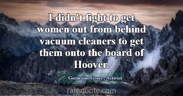 I didn't fight to get women out from behind vacuum... -Germaine Greer