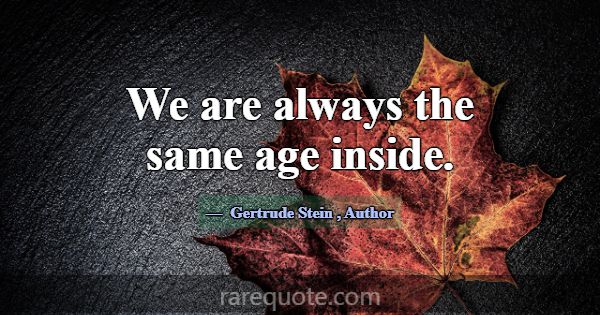 We are always the same age inside.... -Gertrude Stein