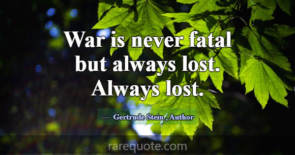 War is never fatal but always lost. Always lost.... -Gertrude Stein