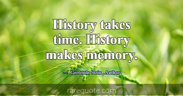 History takes time. History makes memory.... -Gertrude Stein