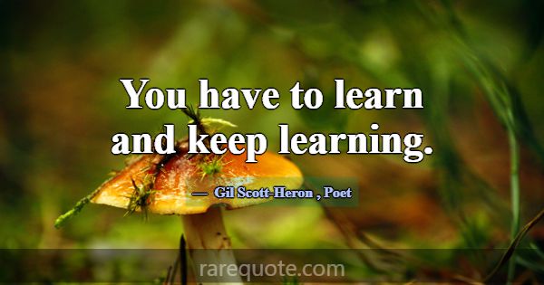 You have to learn and keep learning.... -Gil Scott-Heron