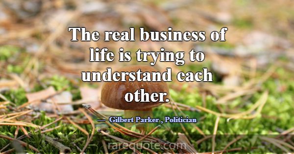 The real business of life is trying to understand ... -Gilbert Parker