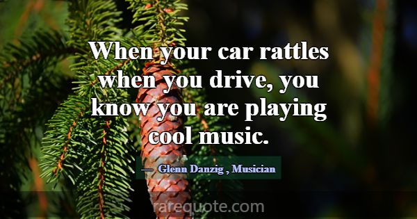 When your car rattles when you drive, you know you... -Glenn Danzig