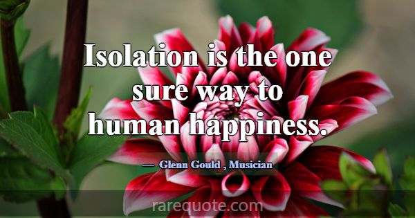 Isolation is the one sure way to human happiness.... -Glenn Gould