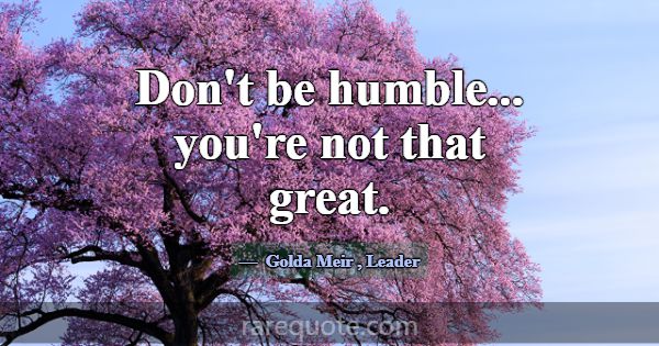 Don't be humble... you're not that great.... -Golda Meir