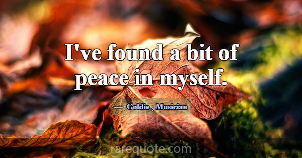 I've found a bit of peace in myself.... -Goldie