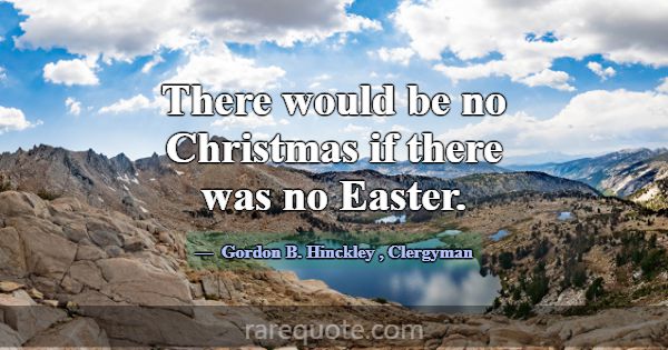 There would be no Christmas if there was no Easter... -Gordon B. Hinckley