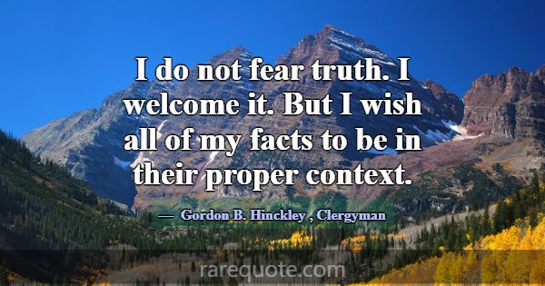I do not fear truth. I welcome it. But I wish all ... -Gordon B. Hinckley