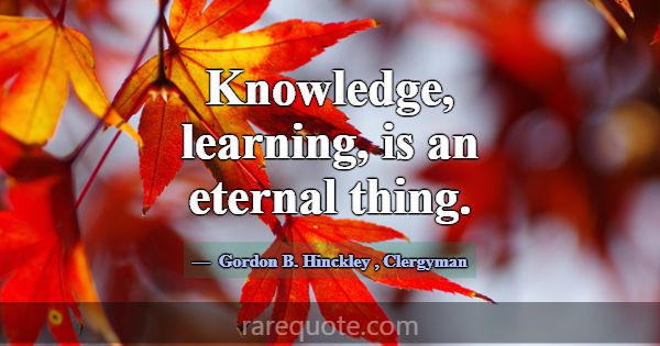 Knowledge, learning, is an eternal thing.... -Gordon B. Hinckley
