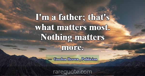I'm a father; that's what matters most. Nothing ma... -Gordon Brown