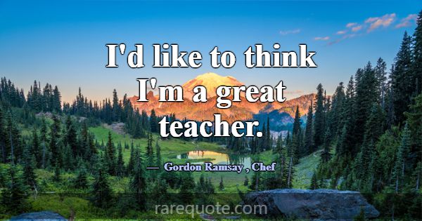 I'd like to think I'm a great teacher.... -Gordon Ramsay