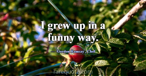 I grew up in a funny way.... -Gordon Ramsay