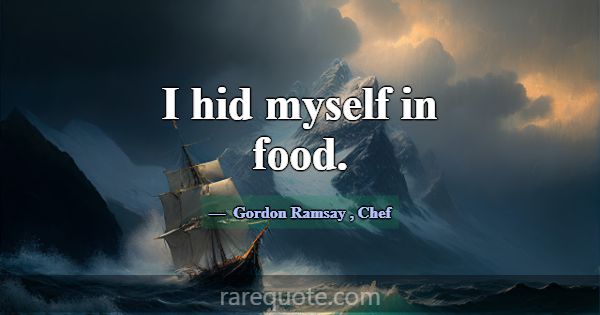 I hid myself in food.... -Gordon Ramsay