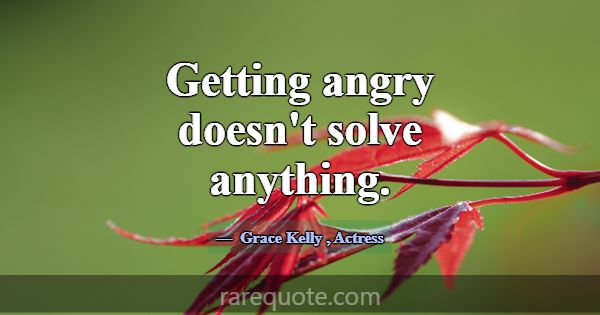 Getting angry doesn't solve anything.... -Grace Kelly