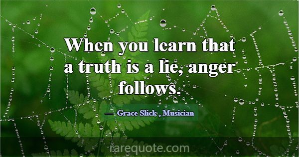When you learn that a truth is a lie, anger follow... -Grace Slick