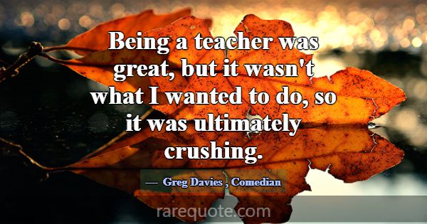 Being a teacher was great, but it wasn't what I wa... -Greg Davies