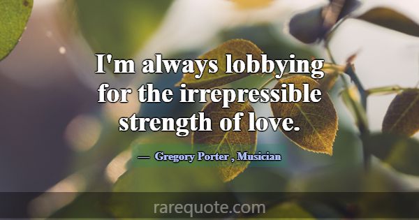 I'm always lobbying for the irrepressible strength... -Gregory Porter