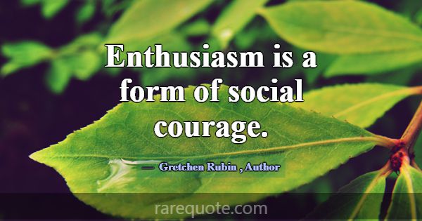 Enthusiasm is a form of social courage.... -Gretchen Rubin