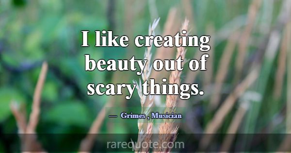 I like creating beauty out of scary things.... -Grimes