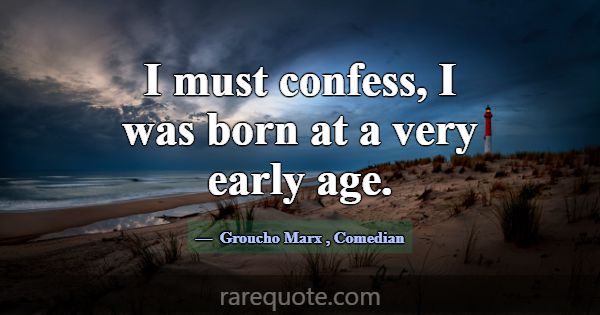 I must confess, I was born at a very early age.... -Groucho Marx