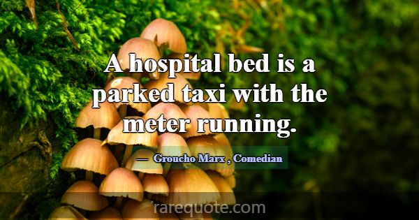 A hospital bed is a parked taxi with the meter run... -Groucho Marx
