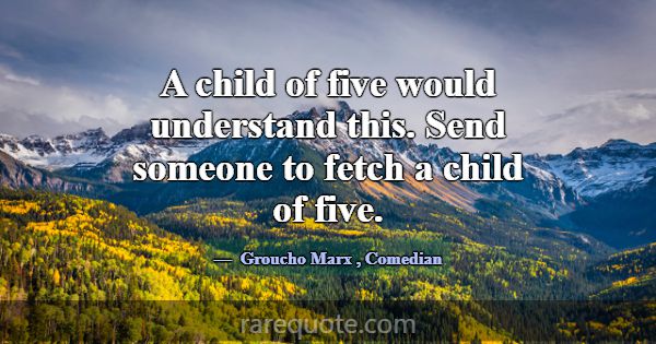 A child of five would understand this. Send someon... -Groucho Marx