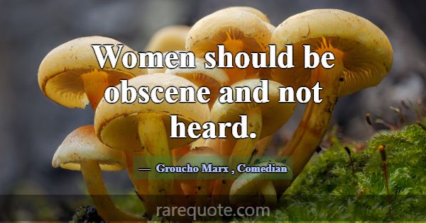Women should be obscene and not heard.... -Groucho Marx