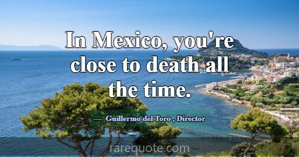 In Mexico, you're close to death all the time.... -Guillermo del Toro