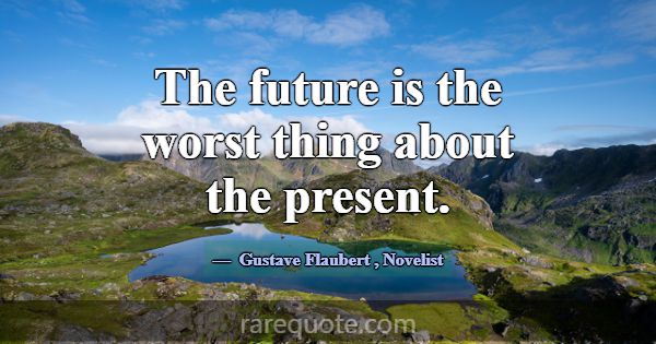 The future is the worst thing about the present.... -Gustave Flaubert